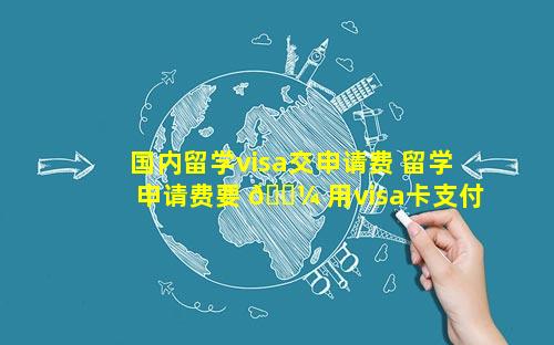 国内留学visa交申请费 留学申请费要 🌼 用visa卡支付吗